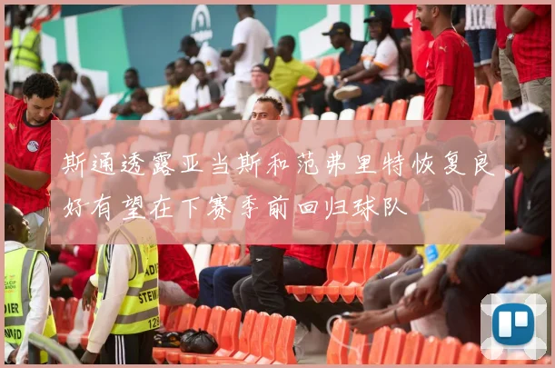 斯通透露亚当斯和范弗里特恢复良好有望在下赛季前回归球队