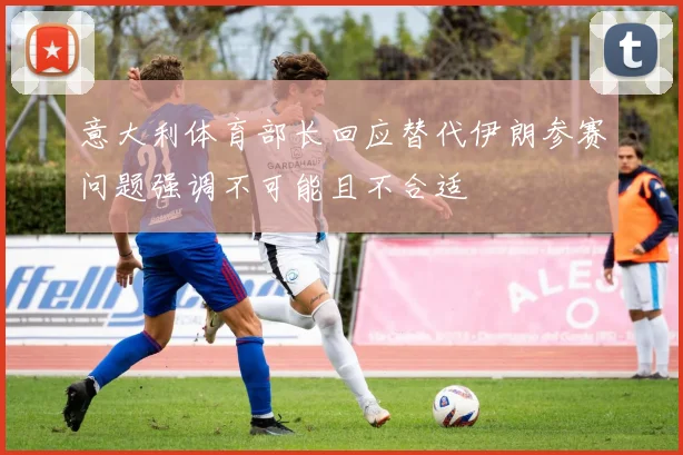 意大利体育部长回应替代伊朗参赛问题强调不可能且不合适