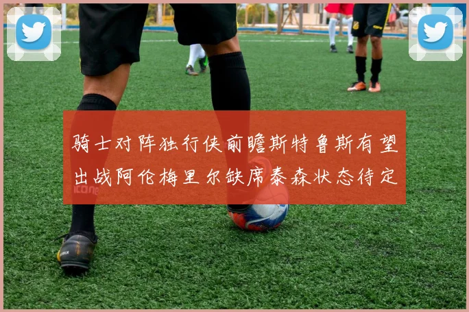 骑士对阵独行侠前瞻斯特鲁斯有望出战阿伦梅里尔缺席泰森状态待定