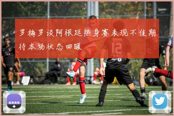 罗梅罗谈阿根廷热身赛表现不佳期待本场状态回暖