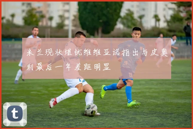 米兰现状堪忧维维亚诺指出与皮奥利最后一年差距明显