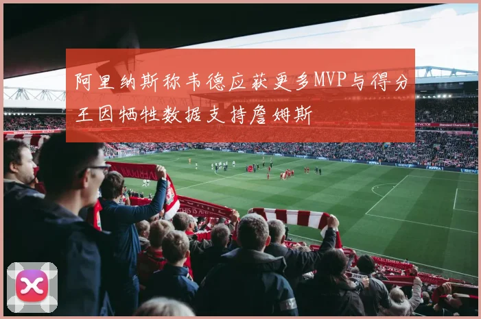 阿里纳斯称韦德应获更多MVP与得分王因牺牲数据支持詹姆斯