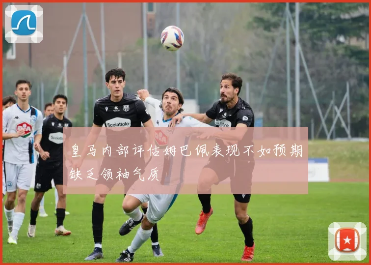 皇马内部评估姆巴佩表现不如预期缺乏领袖气质