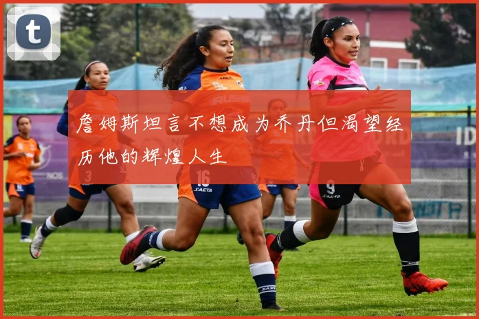 詹姆斯坦言不想成为乔丹但渴望经历他的辉煌人生