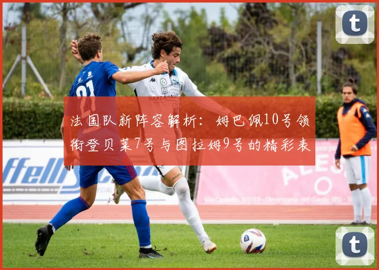 法国队新阵容解析：姆巴佩10号领衔登贝莱7号与图拉姆9号的精彩表现