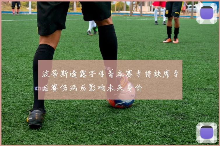 波蒂斯透露字母哥本赛季将缺席季后赛伤病或影响未来身价