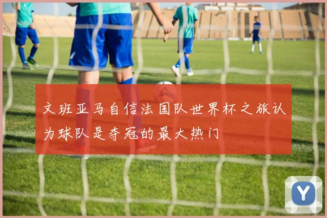 文班亚马自信法国队世界杯之旅认为球队是夺冠的最大热门