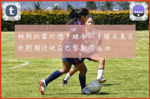 帕斯托雷对德罗继承27号球衣表示欣慰期待他在巴黎取得成功