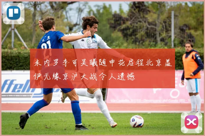 米内罗李可吴曦随申花启程北京盖伊无缘京沪大战令人遗憾