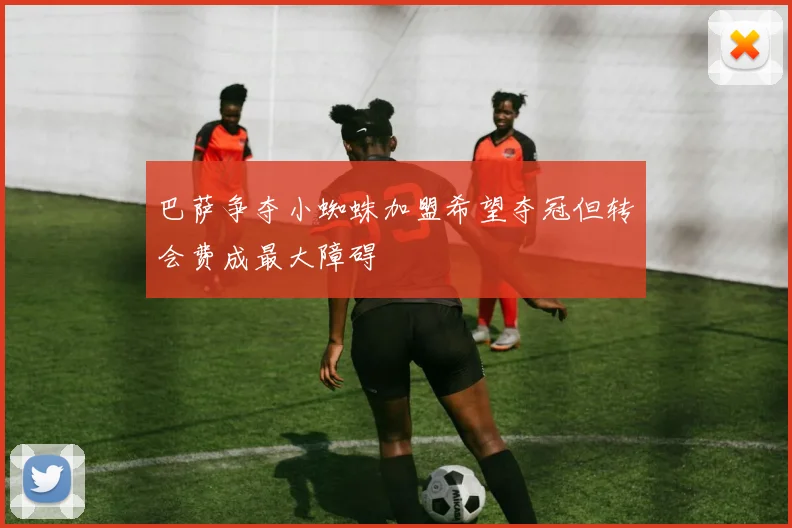 巴萨争夺小蜘蛛加盟希望夺冠但转会费成最大障碍