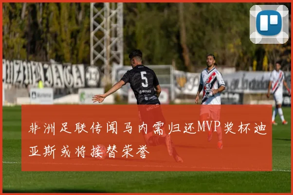 非洲足联传闻马内需归还MVP奖杯迪亚斯或将接替荣誉