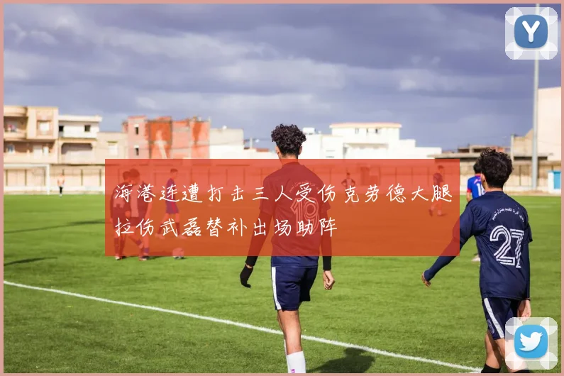 海港连遭打击三人受伤克劳德大腿拉伤武磊替补出场助阵