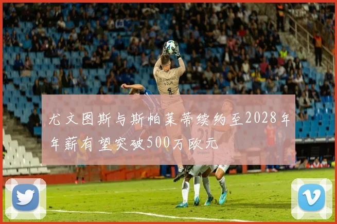 尤文图斯与斯帕莱蒂续约至2028年年薪有望突破500万欧元